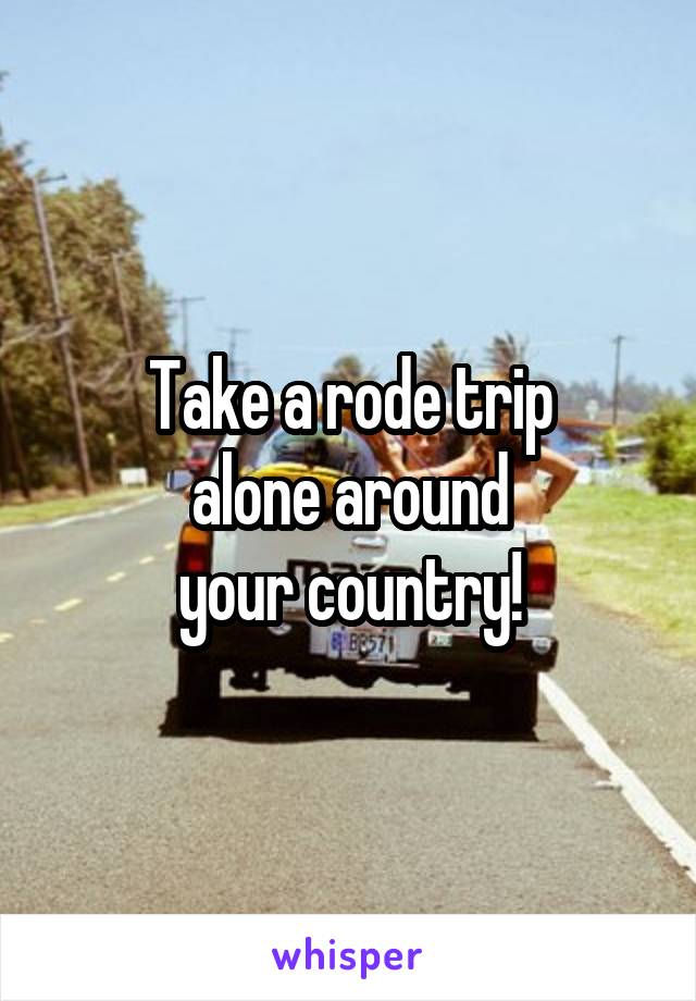 Take a rode trip
alone around
your country!