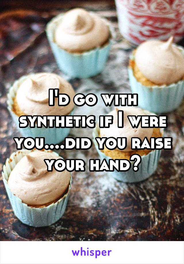 I'd go with synthetic if I were you....did you raise your hand?