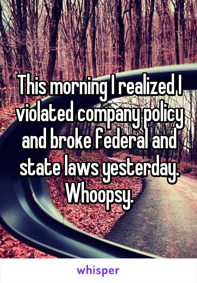 This morning I realized I violated company policy and broke federal and state laws yesterday. Whoopsy.