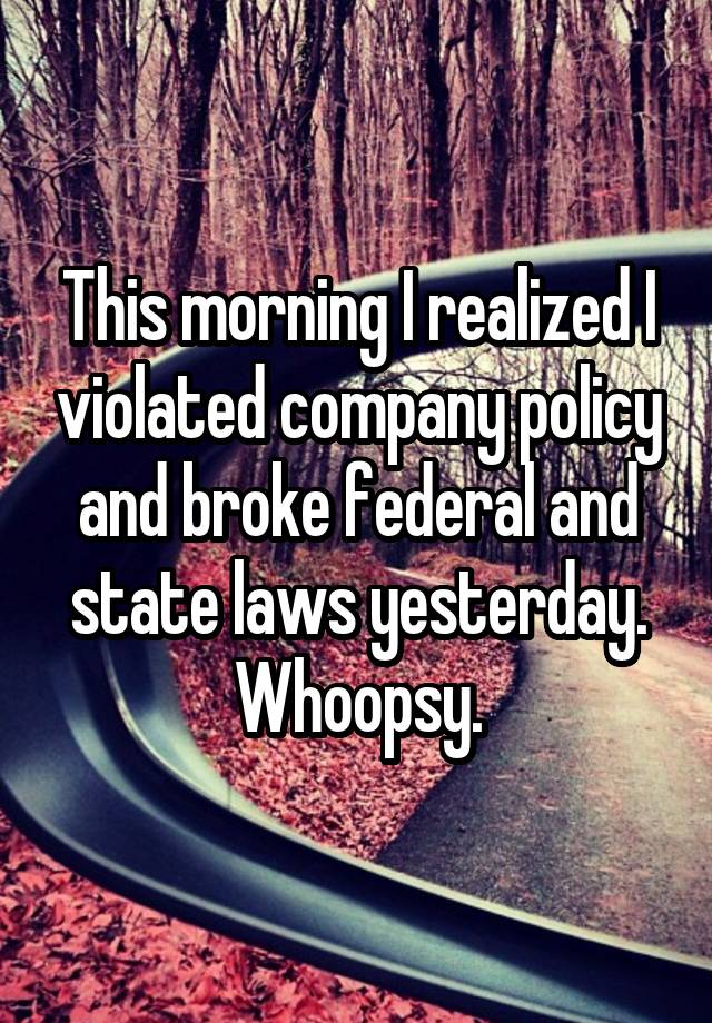 This morning I realized I violated company policy and broke federal and state laws yesterday. Whoopsy.