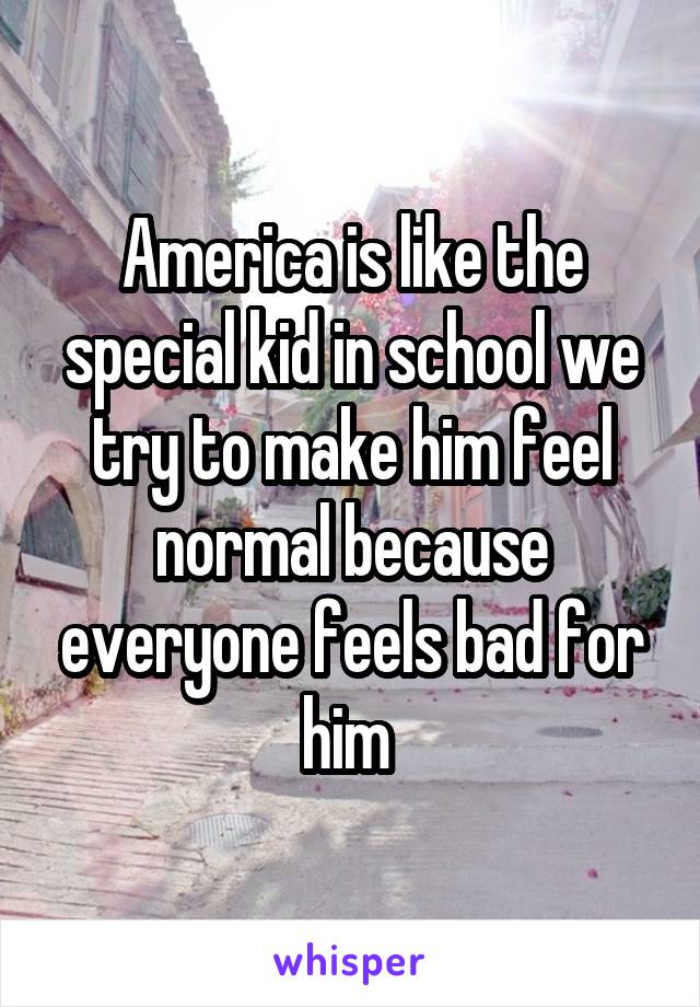 America is like the special kid in school we try to make him feel normal because everyone feels bad for him 