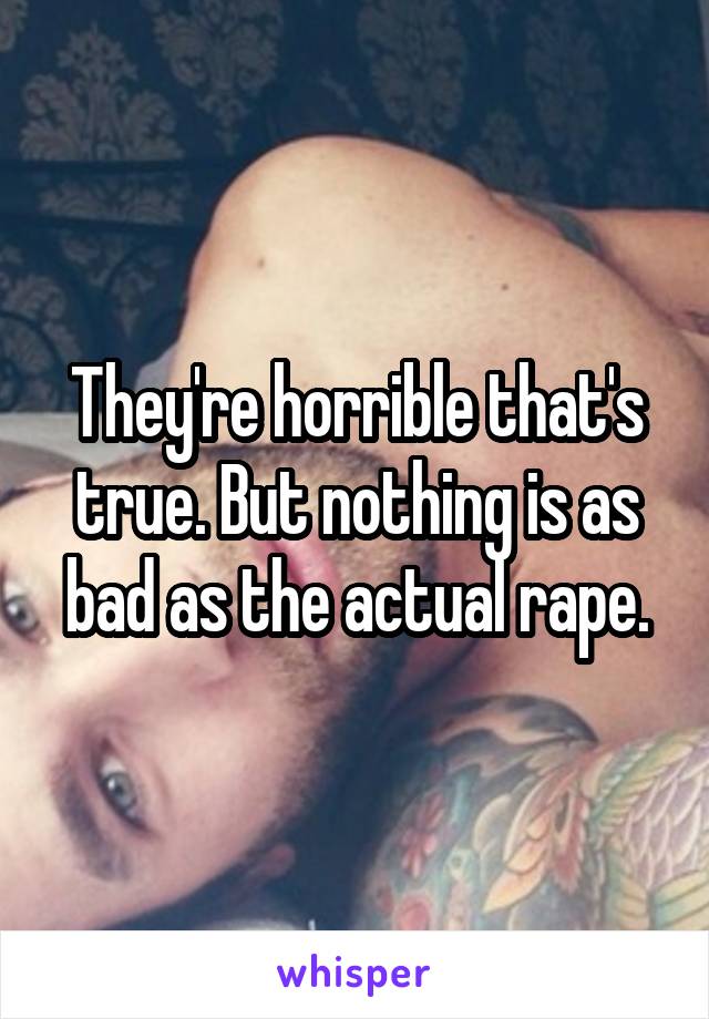 They're horrible that's true. But nothing is as bad as the actual rape.