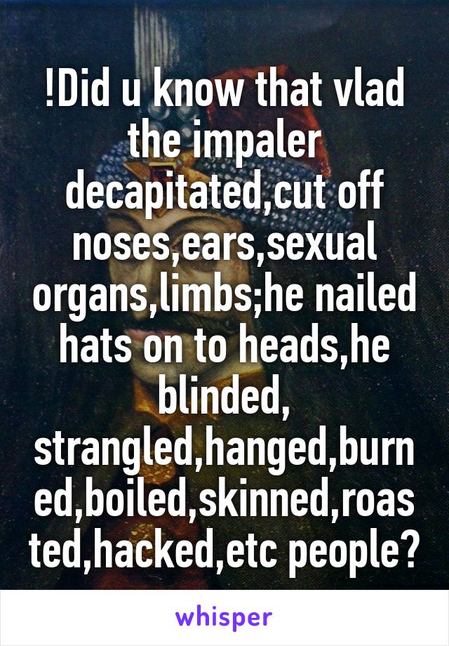 !Did u know that vlad the impaler decapitated,cut off noses,ears,sexual organs,limbs;he nailed hats on to heads,he blinded, strangled,hanged,burned,boiled,skinned,roasted,hacked,etc people?