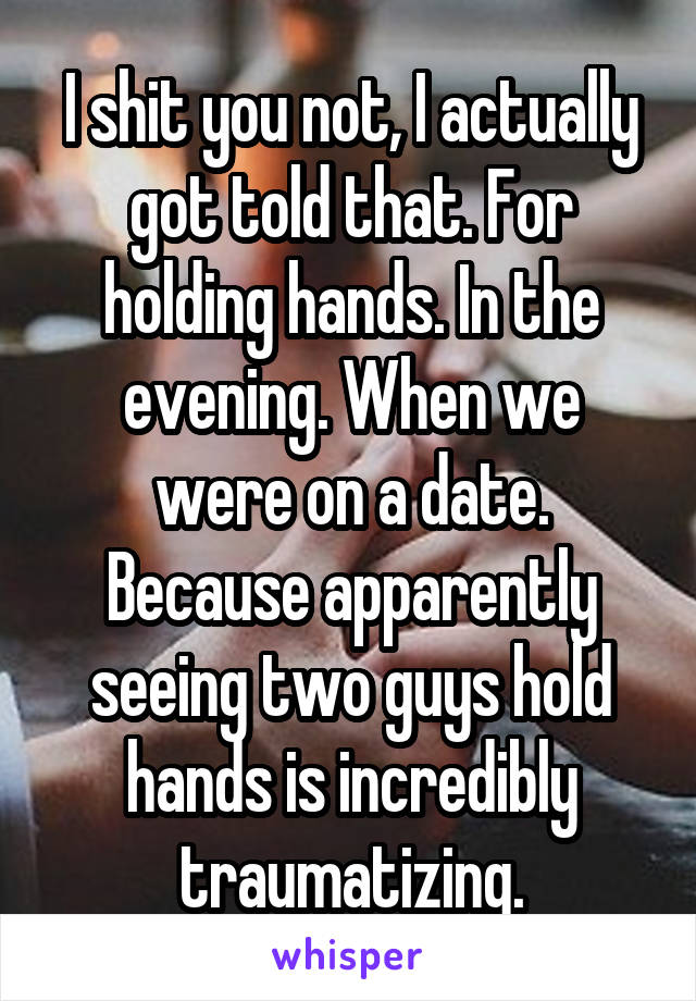 I shit you not, I actually got told that. For holding hands. In the evening. When we were on a date. Because apparently seeing two guys hold hands is incredibly traumatizing.