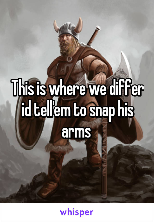 This is where we differ id tell'em to snap his arms 