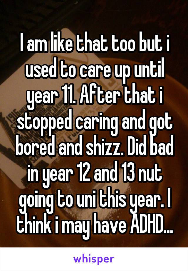 I am like that too but i used to care up until year 11. After that i stopped caring and got bored and shizz. Did bad in year 12 and 13 nut going to uni this year. I think i may have ADHD...