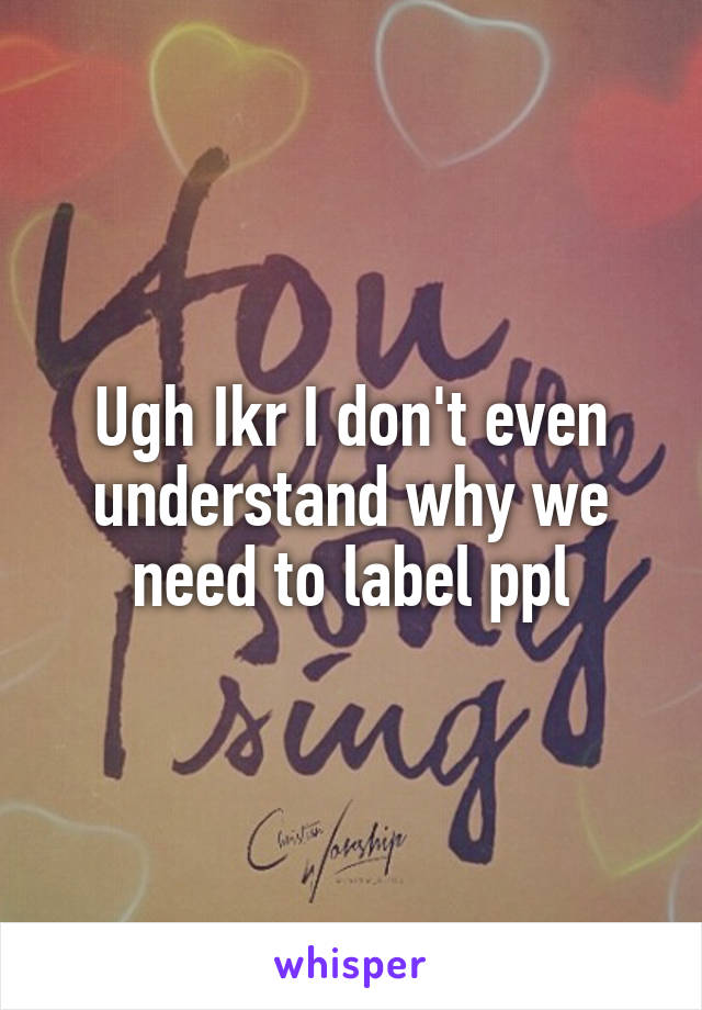 Ugh Ikr I don't even understand why we need to label ppl