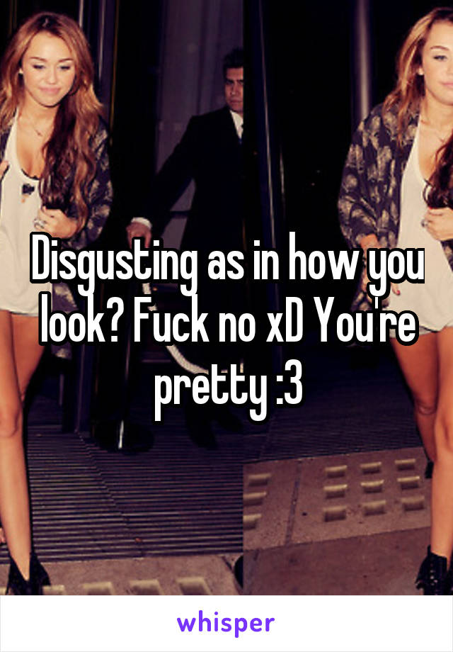 Disgusting as in how you look? Fuck no xD You're pretty :3