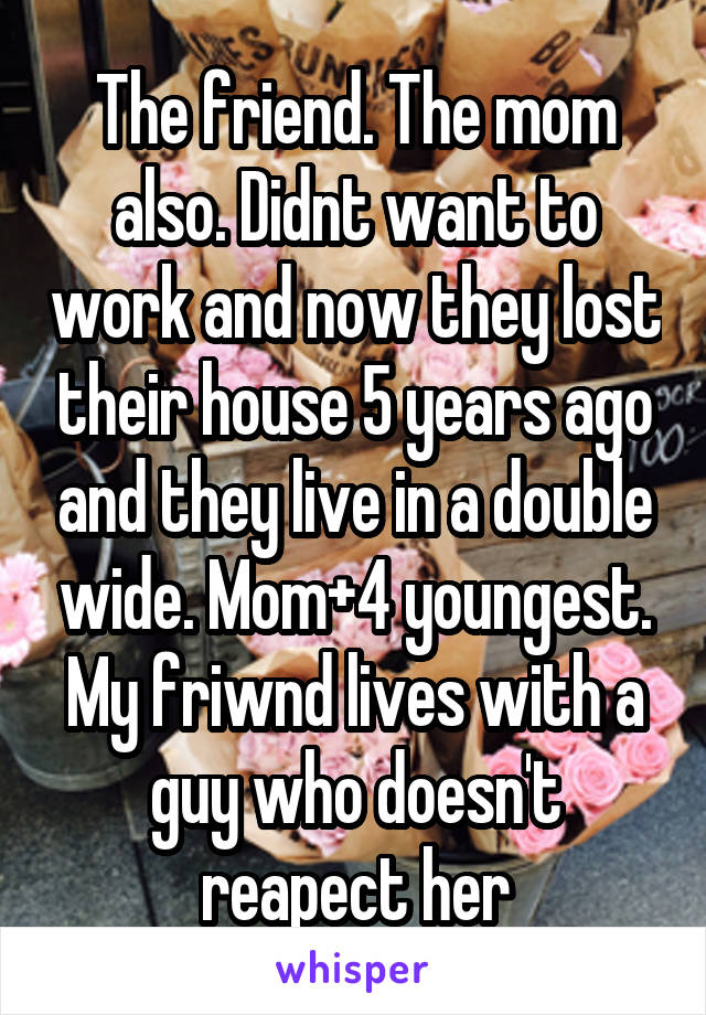 The friend. The mom also. Didnt want to work and now they lost their house 5 years ago and they live in a double wide. Mom+4 youngest. My friwnd lives with a guy who doesn't reapect her