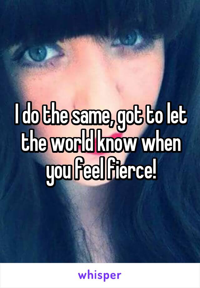 I do the same, got to let the world know when you feel fierce!