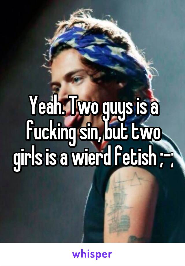 Yeah. Two guys is a fucking sin, but two girls is a wierd fetish ;-;