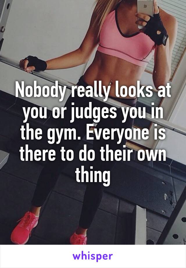 Nobody really looks at you or judges you in the gym. Everyone is there to do their own thing