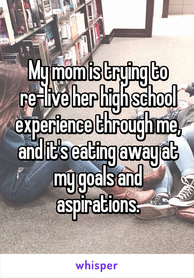 My mom is trying to re-live her high school experience through me, and it's eating away at my goals and aspirations.