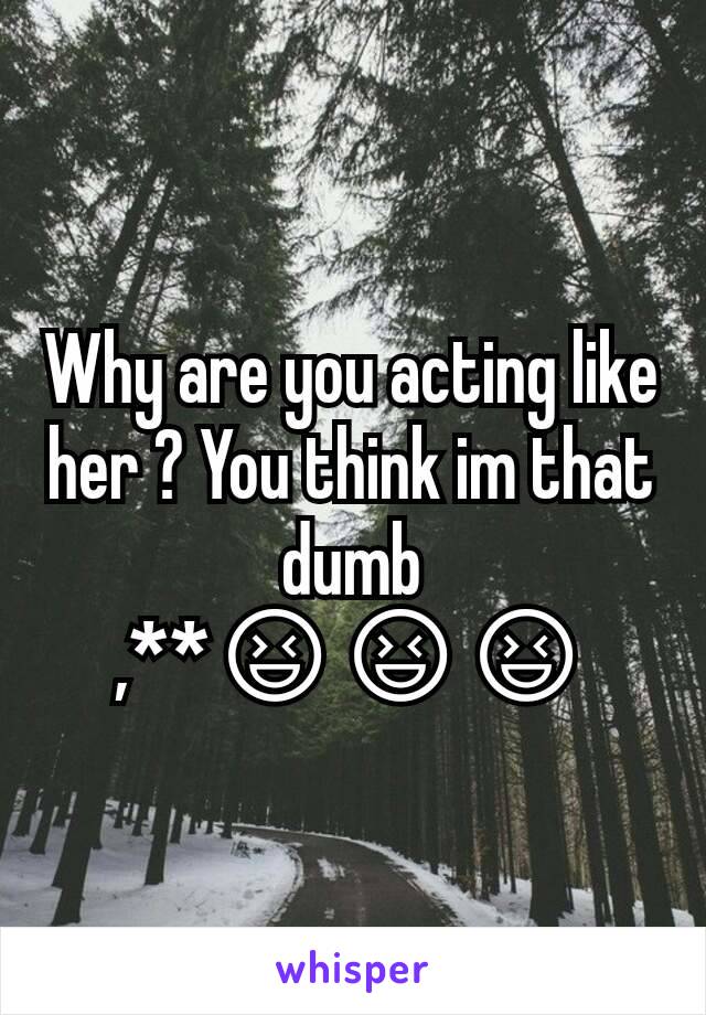 Why are you acting like her ? You think im that dumb ,**😆😆😆