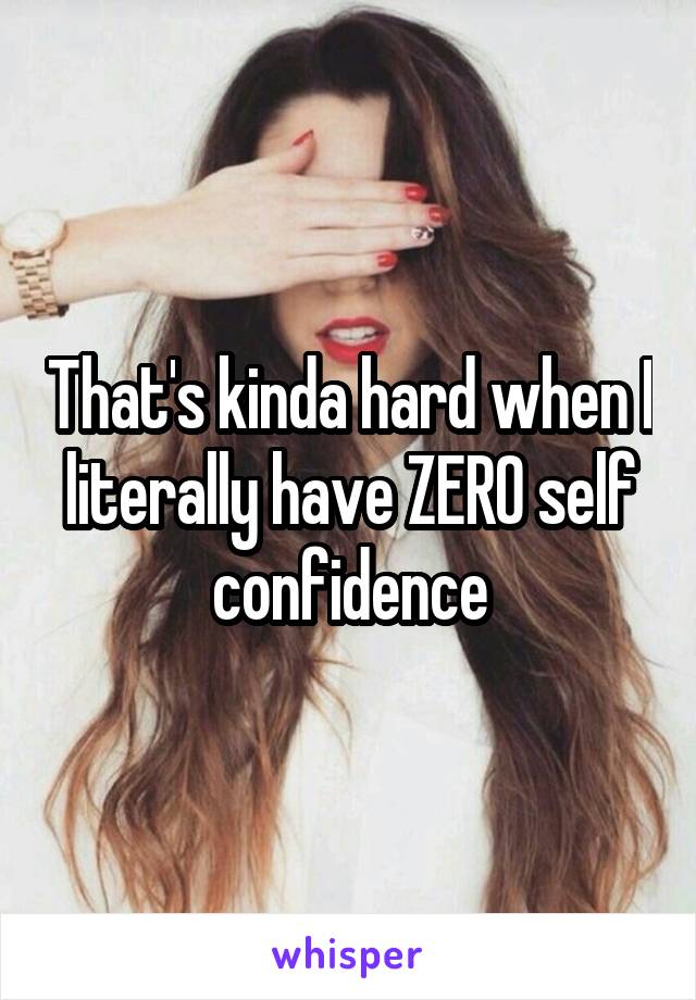 That's kinda hard when I literally have ZERO self confidence