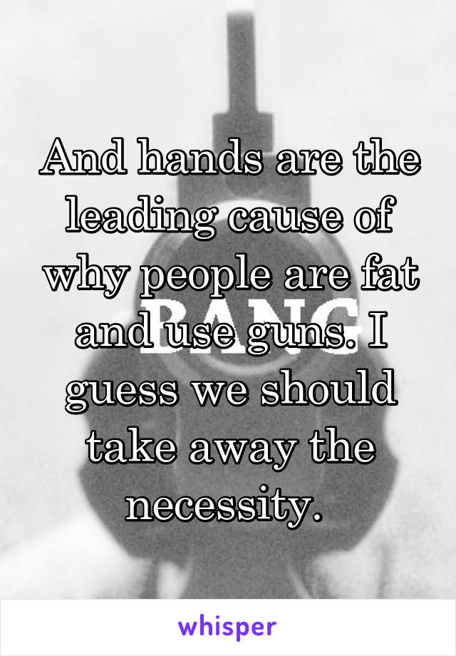 And hands are the leading cause of why people are fat and use guns. I guess we should take away the necessity. 