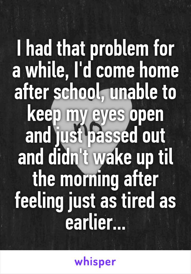 I had that problem for a while, I'd come home after school, unable to keep my eyes open and just passed out and didn't wake up til the morning after feeling just as tired as earlier...