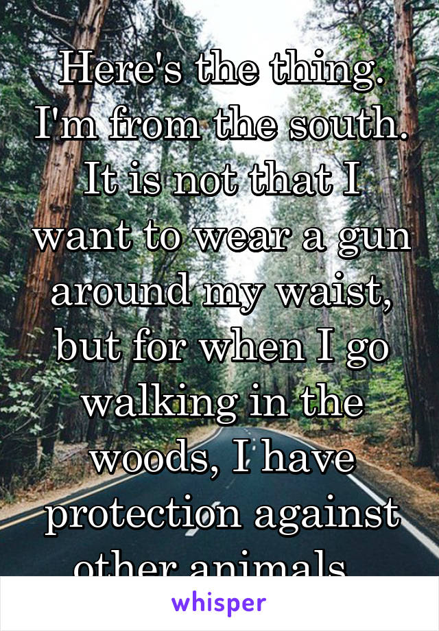 Here's the thing. I'm from the south. It is not that I want to wear a gun around my waist, but for when I go walking in the woods, I have protection against other animals. 