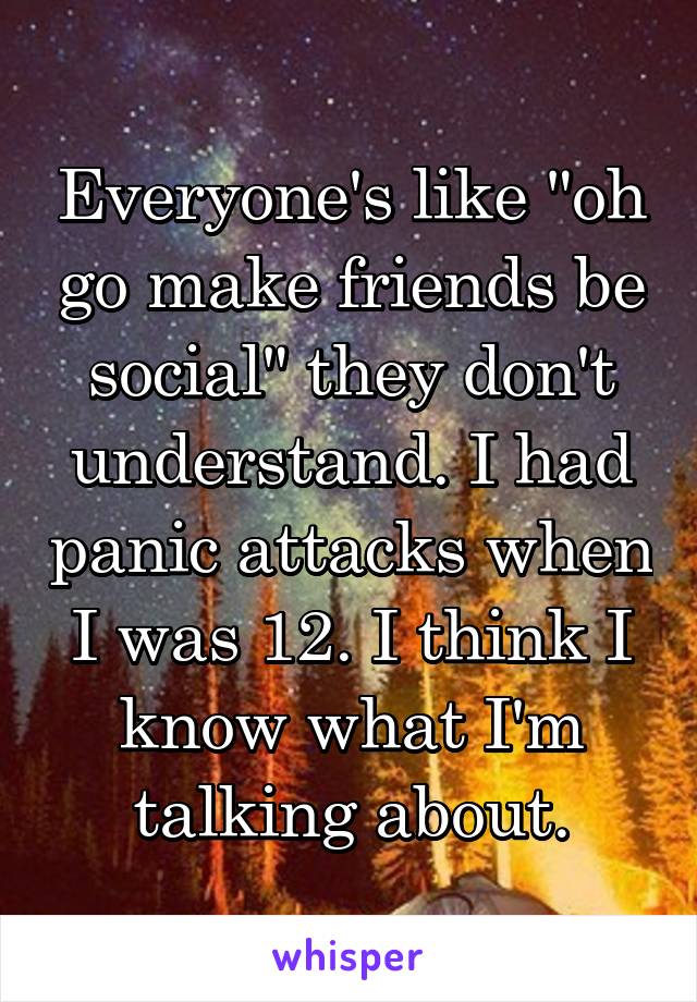 Everyone's like "oh go make friends be social" they don't understand. I had panic attacks when I was 12. I think I know what I'm talking about.