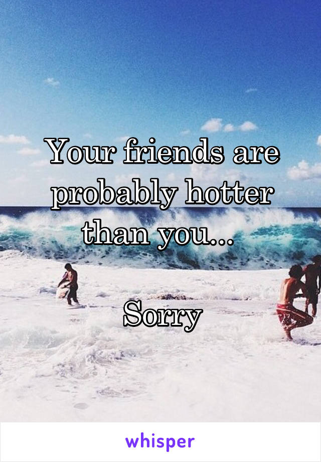 Your friends are probably hotter than you... 

Sorry