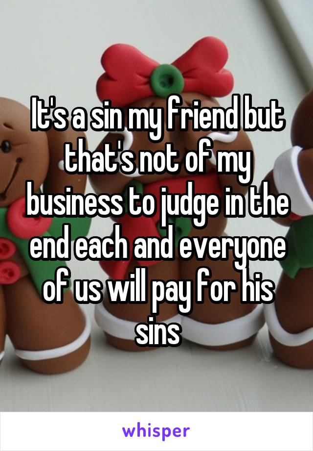 It's a sin my friend but that's not of my business to judge in the end each and everyone of us will pay for his sins