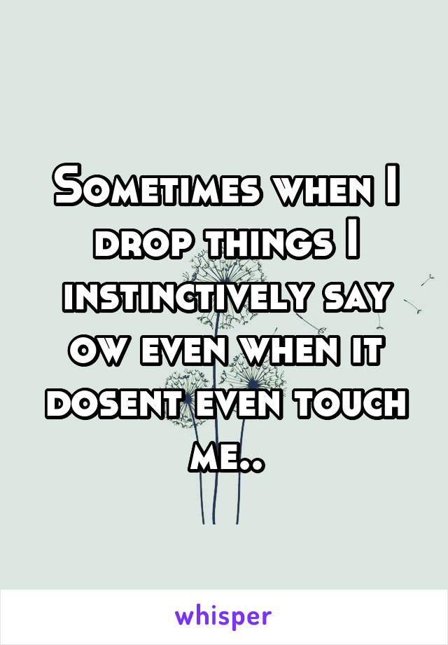 Sometimes when I drop things I instinctively say ow even when it dosent even touch me..
