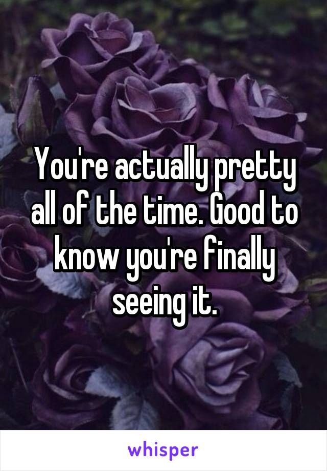 You're actually pretty all of the time. Good to know you're finally seeing it.