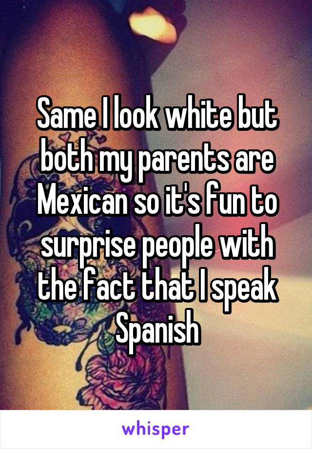 Same I look white but both my parents are Mexican so it's fun to surprise people with the fact that I speak Spanish