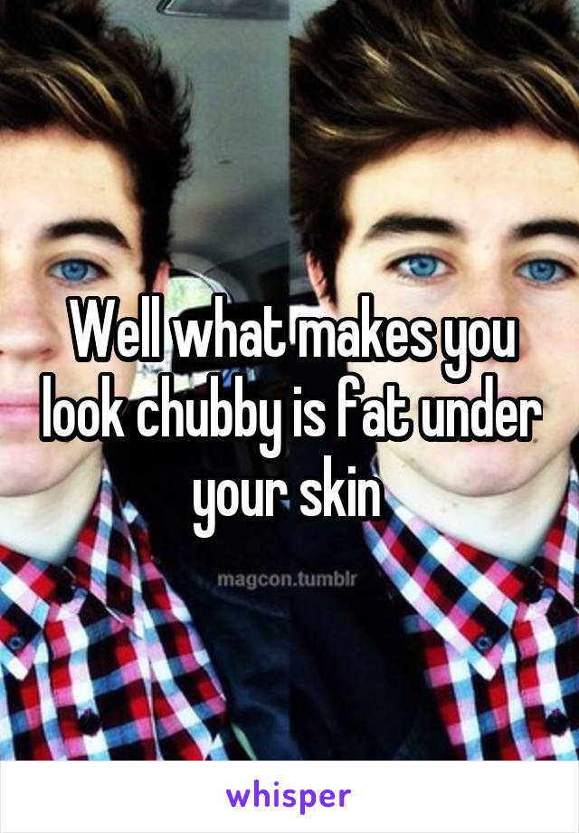 Well what makes you look chubby is fat under your skin 