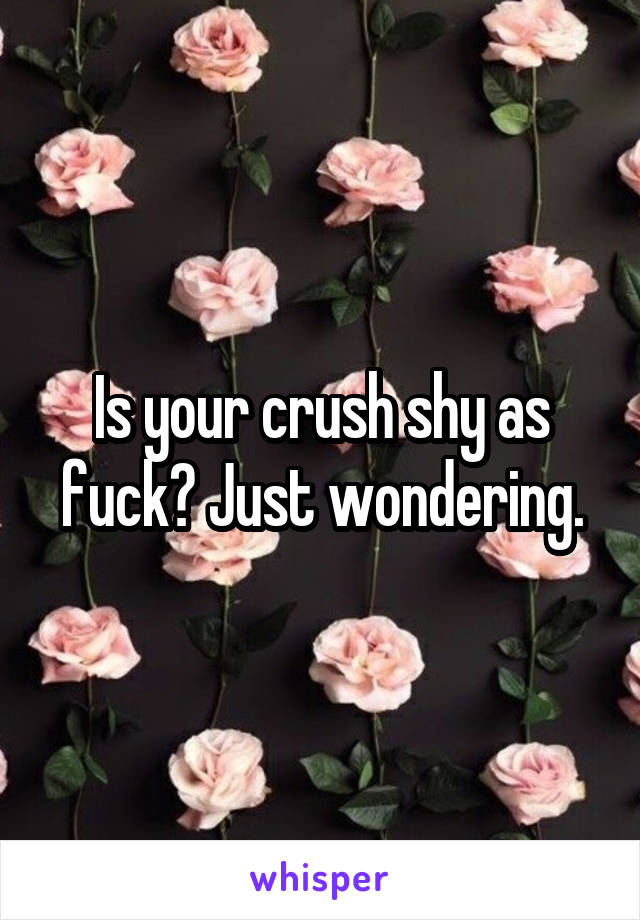 Is your crush shy as fuck? Just wondering.