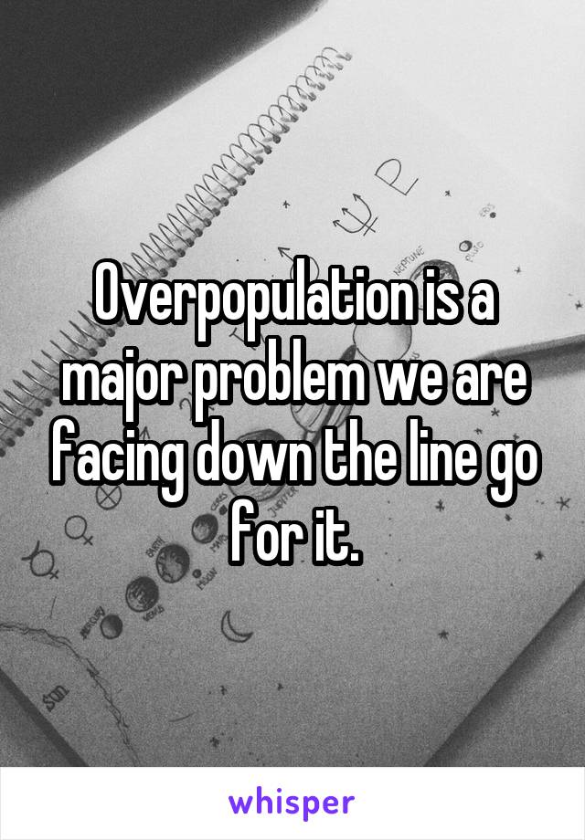 Overpopulation is a major problem we are facing down the line go for it.