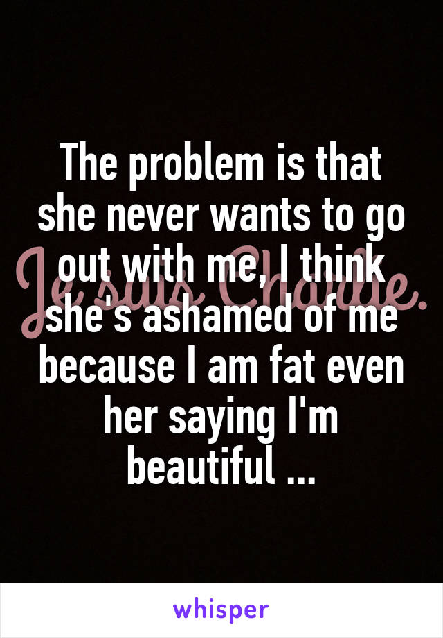 The problem is that she never wants to go out with me, I think she's ashamed of me because I am fat even her saying I'm beautiful ...