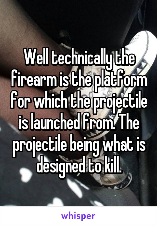 Well technically the firearm is the platform for which the projectile is launched from. The projectile being what is designed to kill.