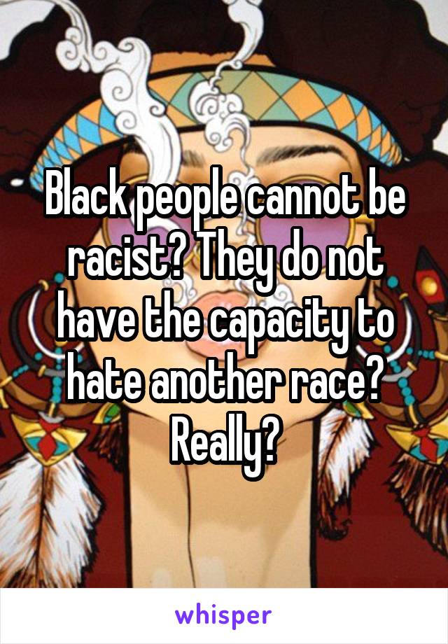 Black people cannot be racist? They do not have the capacity to hate another race? Really?
