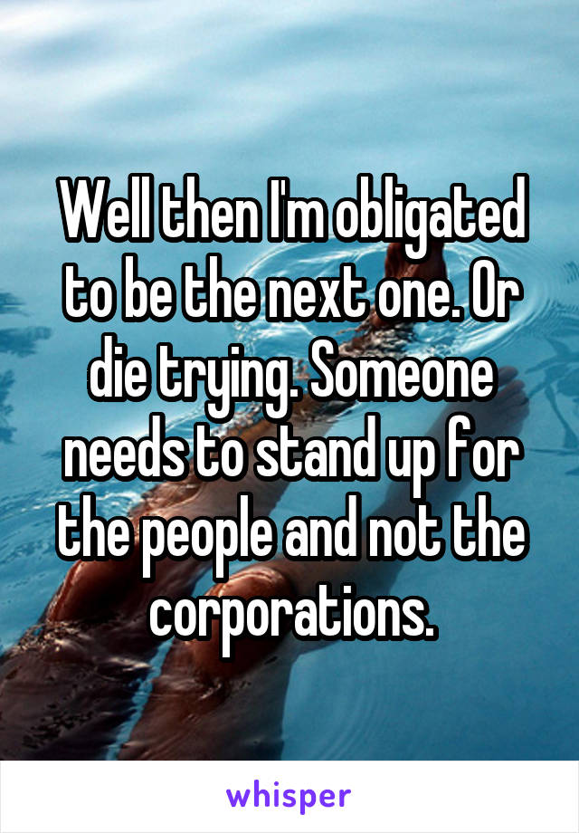 Well then I'm obligated to be the next one. Or die trying. Someone needs to stand up for the people and not the corporations.