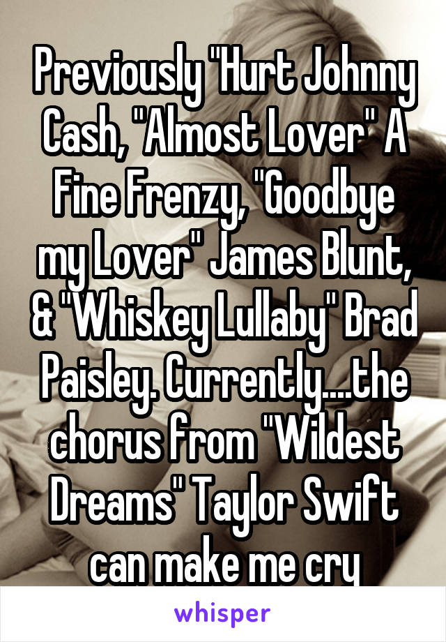 Previously "Hurt Johnny Cash, "Almost Lover" A Fine Frenzy, "Goodbye my Lover" James Blunt, & "Whiskey Lullaby" Brad Paisley. Currently....the chorus from "Wildest Dreams" Taylor Swift can make me cry