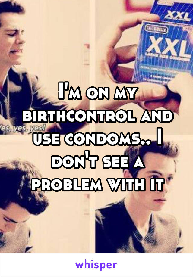 I'm on my birthcontrol and use condoms.. I don't see a problem with it