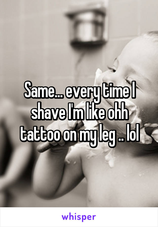 Same... every time I shave I'm like ohh tattoo on my leg .. lol