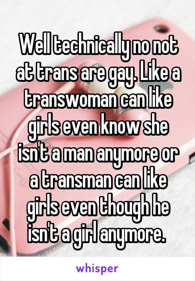 Well technically no not at trans are gay. Like a transwoman can like girls even know she isn't a man anymore or a transman can like girls even though he isn't a girl anymore. 