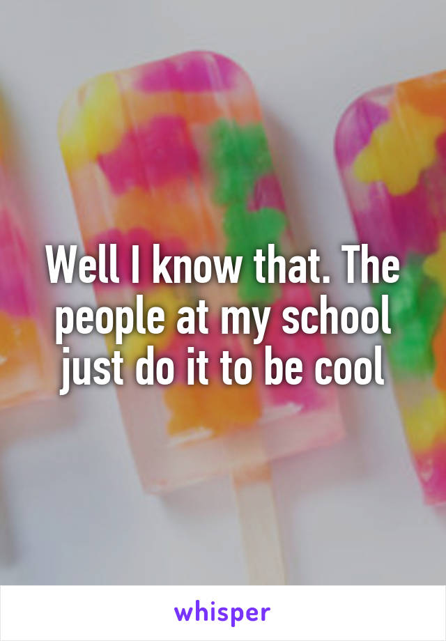 Well I know that. The people at my school just do it to be cool