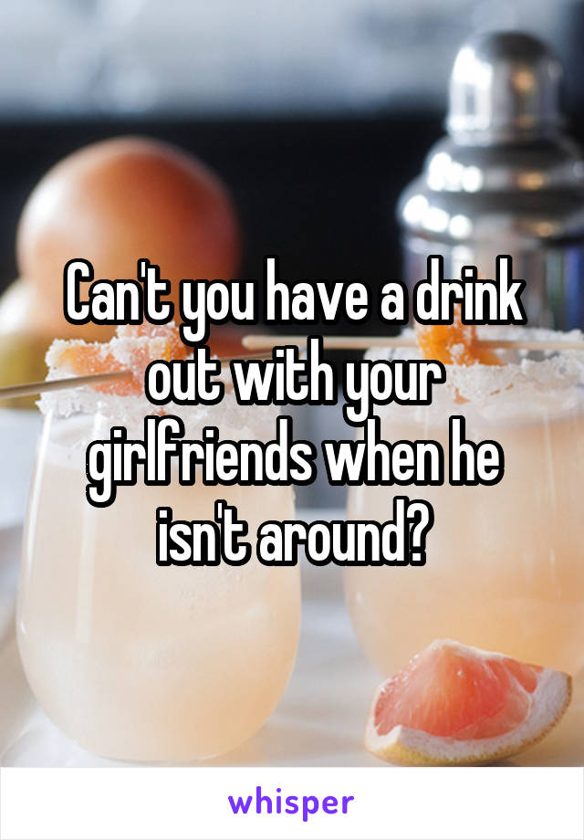 Can't you have a drink out with your girlfriends when he isn't around?