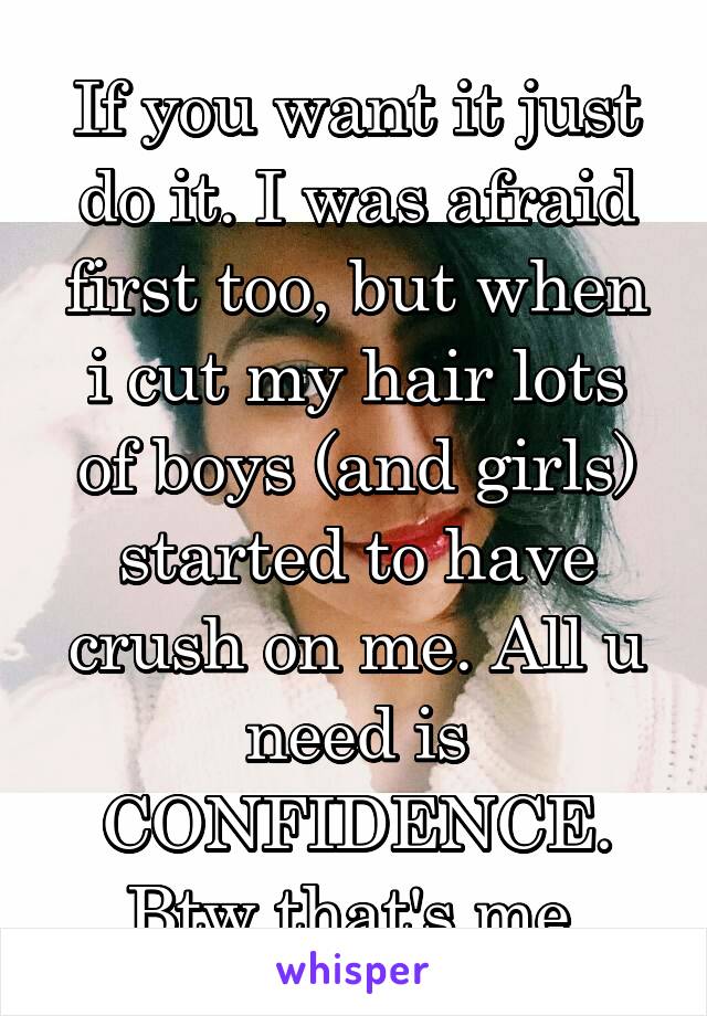 If you want it just do it. I was afraid first too, but when i cut my hair lots of boys (and girls) started to have crush on me. All u need is CONFIDENCE. Btw that's me.