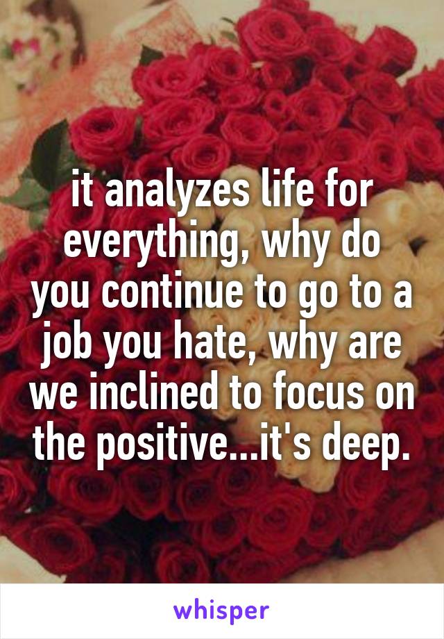 it analyzes life for everything, why do you continue to go to a job you hate, why are we inclined to focus on the positive...it's deep.