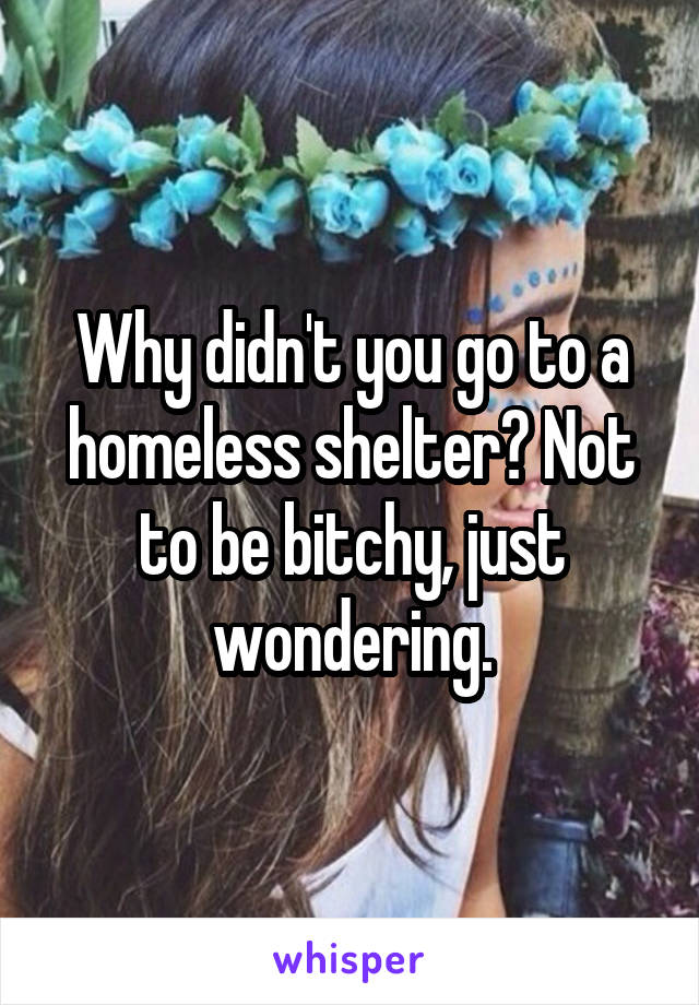 Why didn't you go to a homeless shelter? Not to be bitchy, just wondering.