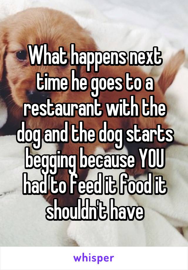What happens next time he goes to a restaurant with the dog and the dog starts begging because YOU had to feed it food it shouldn't have