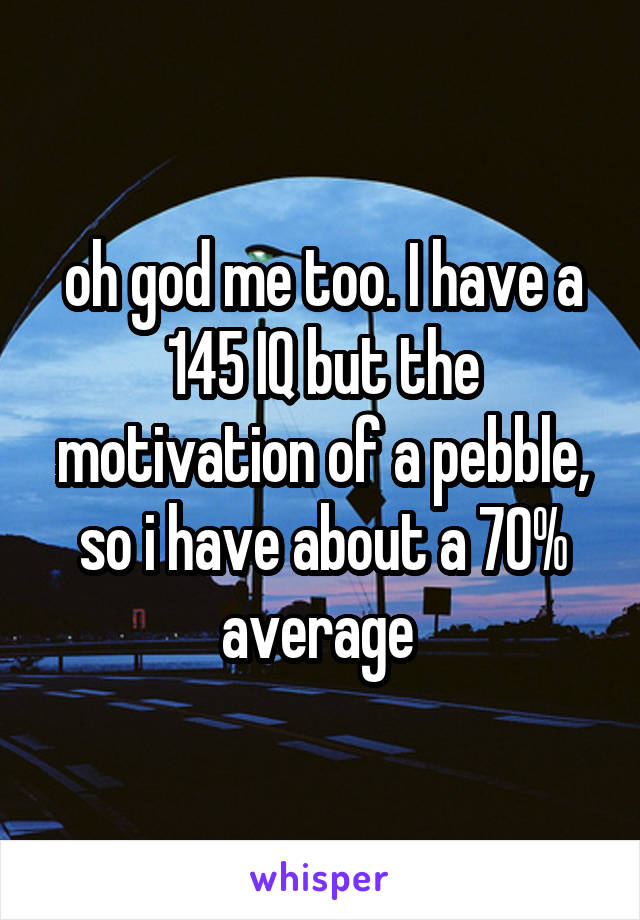 oh god me too. I have a 145 IQ but the motivation of a pebble, so i have about a 70% average 