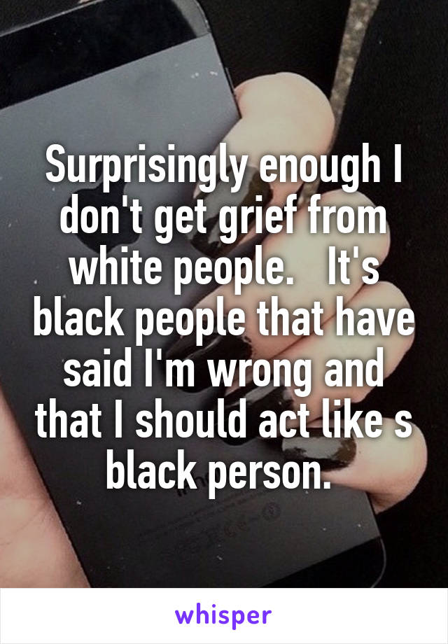 Surprisingly enough I don't get grief from white people.   It's black people that have said I'm wrong and that I should act like s black person. 