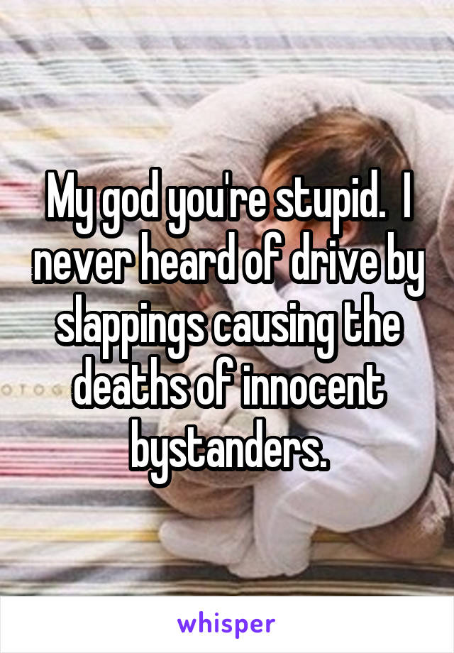 My god you're stupid.  I never heard of drive by slappings causing the deaths of innocent bystanders.