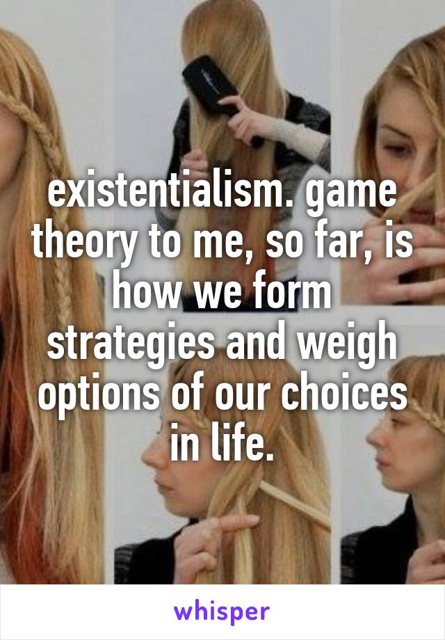 existentialism. game theory to me, so far, is how we form strategies and weigh options of our choices in life.