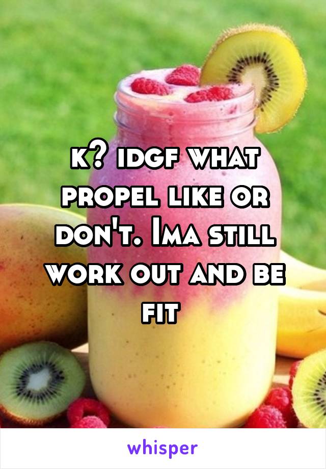 k? idgf what propel like or don't. Ima still work out and be fit 